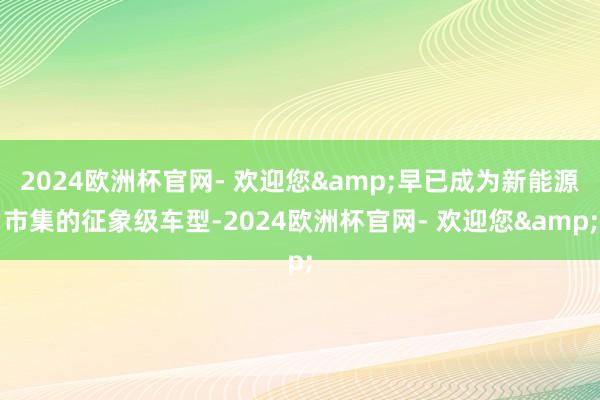 2024欧洲杯官网- 欢迎您&早已成为新能源市集的征象级车型-2024欧洲杯官网- 欢迎您&