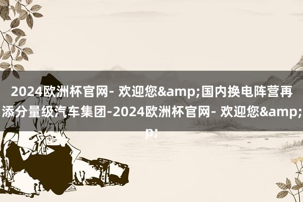 2024欧洲杯官网- 欢迎您&国内换电阵营再添分量级汽车集团-2024欧洲杯官网- 欢迎您&