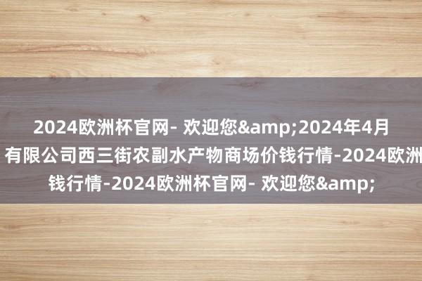 2024欧洲杯官网- 欢迎您&2024年4月15日龙门实业（集团）有限公司西三街农副水产物商场价钱行情-2024欧洲杯官网- 欢迎您&