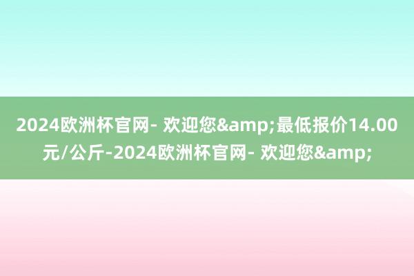 2024欧洲杯官网- 欢迎您&最低报价14.00元/公斤-2024欧洲杯官网- 欢迎您&