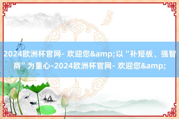 2024欧洲杯官网- 欢迎您&以“补短板、强智商”为重心-2024欧洲杯官网- 欢迎您&