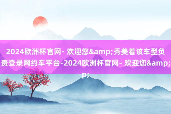 2024欧洲杯官网- 欢迎您&秀美着该车型负责登录网约车平台-2024欧洲杯官网- 欢迎您&