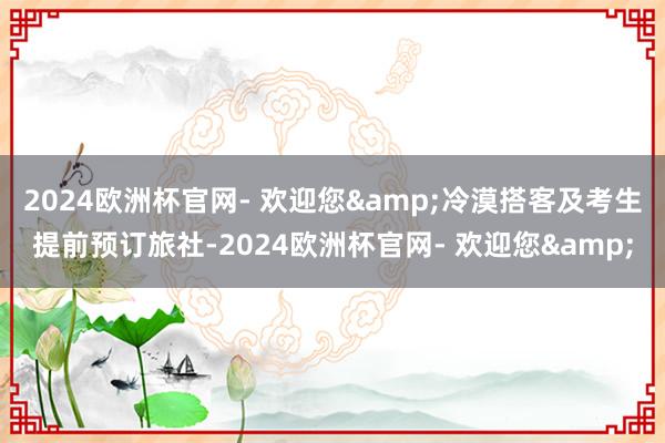 2024欧洲杯官网- 欢迎您&冷漠搭客及考生提前预订旅社-2024欧洲杯官网- 欢迎您&