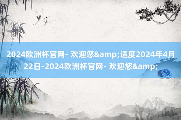 2024欧洲杯官网- 欢迎您&适度2024年4月22日-2024欧洲杯官网- 欢迎您&