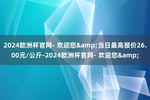 2024欧洲杯官网- 欢迎您&当日最高报价26.00元/公斤-2024欧洲杯官网- 欢迎您&