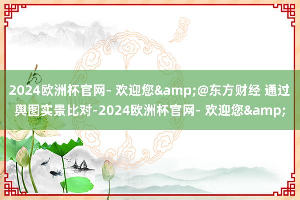 2024欧洲杯官网- 欢迎您&@东方财经 通过舆图实景比对-2024欧洲杯官网- 欢迎您&