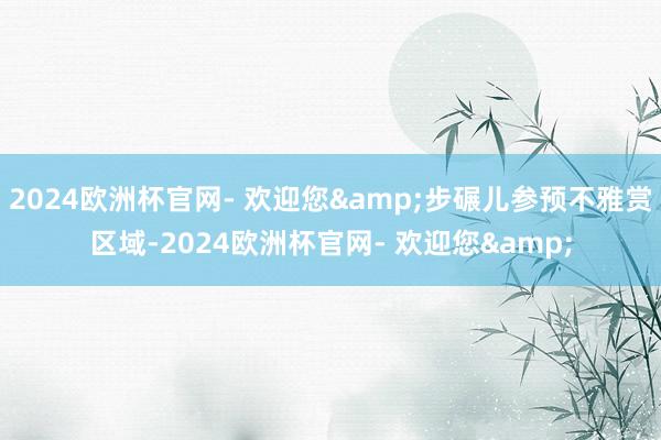 2024欧洲杯官网- 欢迎您&步碾儿参预不雅赏区域-2024欧洲杯官网- 欢迎您&