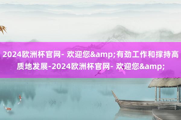 2024欧洲杯官网- 欢迎您&有劲工作和撑持高质地发展-2024欧洲杯官网- 欢迎您&