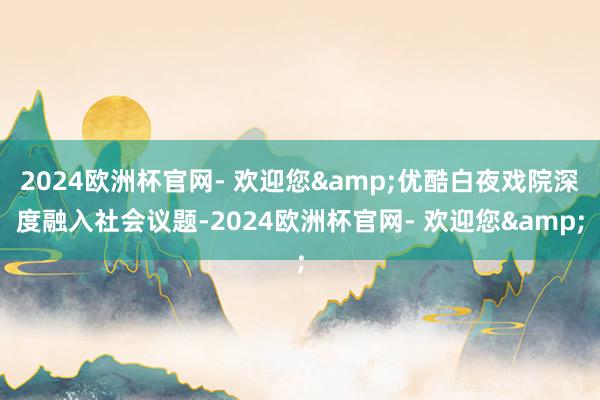 2024欧洲杯官网- 欢迎您&优酷白夜戏院深度融入社会议题-2024欧洲杯官网- 欢迎您&