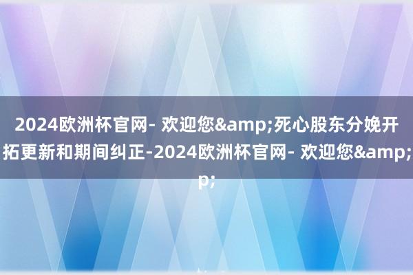 2024欧洲杯官网- 欢迎您&死心股东分娩开拓更新和期间纠正-2024欧洲杯官网- 欢迎您&