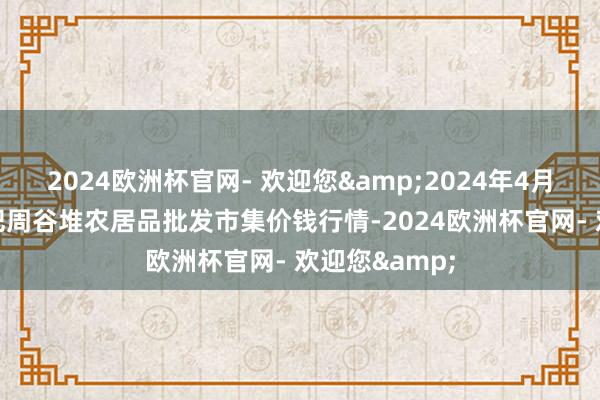 2024欧洲杯官网- 欢迎您&2024年4月28日安徽合肥周谷堆农居品批发市集价钱行情-2024欧洲杯官网- 欢迎您&