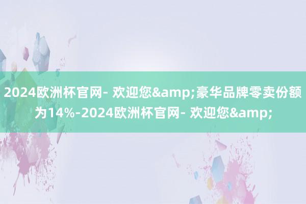 2024欧洲杯官网- 欢迎您&豪华品牌零卖份额为14%-2024欧洲杯官网- 欢迎您&