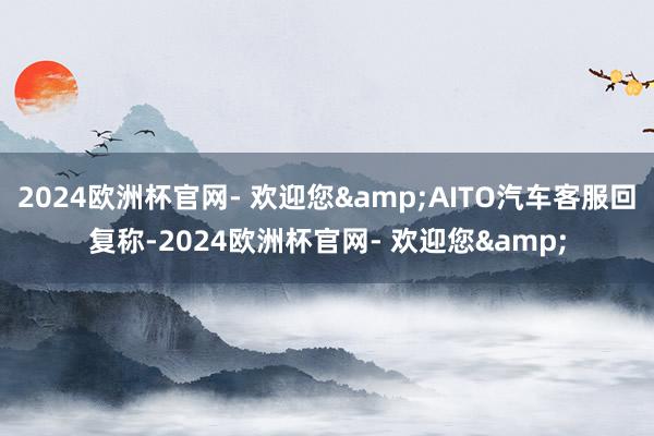 2024欧洲杯官网- 欢迎您&AITO汽车客服回复称-2024欧洲杯官网- 欢迎您&