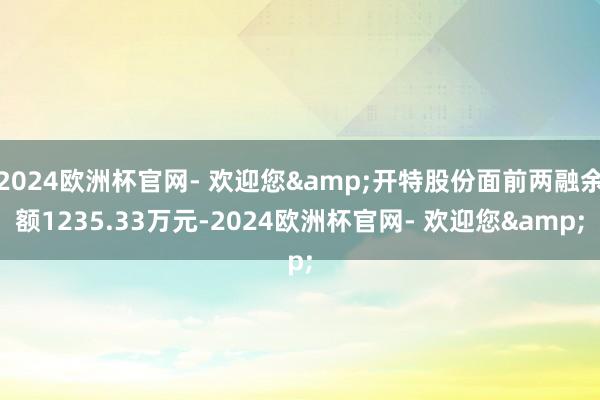 2024欧洲杯官网- 欢迎您&开特股份面前两融余额1235.33万元-2024欧洲杯官网- 欢迎您&