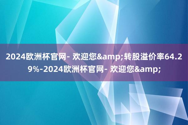 2024欧洲杯官网- 欢迎您&转股溢价率64.29%-2024欧洲杯官网- 欢迎您&