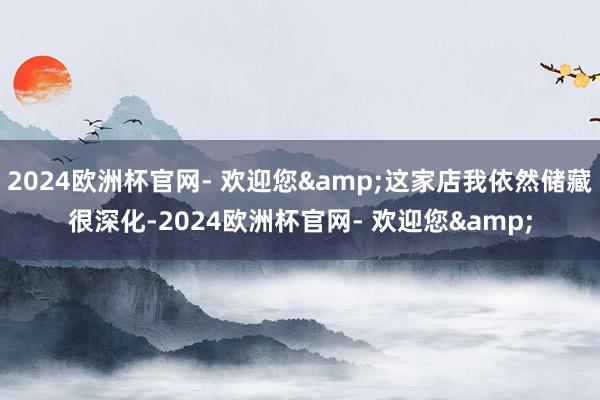 2024欧洲杯官网- 欢迎您&这家店我依然储藏很深化-2024欧洲杯官网- 欢迎您&