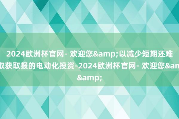 2024欧洲杯官网- 欢迎您&以减少短期还难以取获取报的电动化投资-2024欧洲杯官网- 欢迎您&