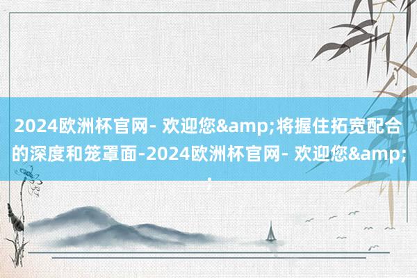 2024欧洲杯官网- 欢迎您&将握住拓宽配合的深度和笼罩面-2024欧洲杯官网- 欢迎您&