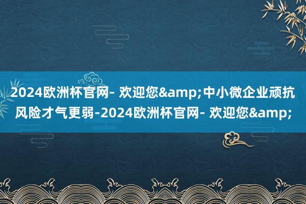 2024欧洲杯官网- 欢迎您&中小微企业顽抗风险才气更弱-2024欧洲杯官网- 欢迎您&