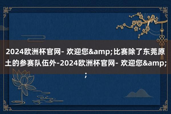 2024欧洲杯官网- 欢迎您&比赛除了东莞原土的参赛队伍外-2024欧洲杯官网- 欢迎您&