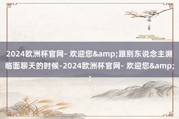 2024欧洲杯官网- 欢迎您&跟别东说念主濒临面聊天的时候-2024欧洲杯官网- 欢迎您&