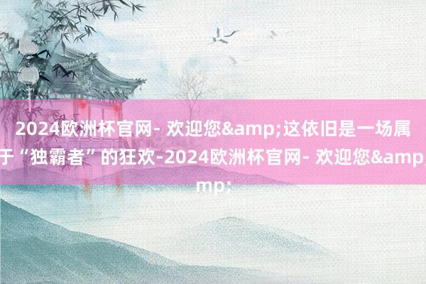 2024欧洲杯官网- 欢迎您&这依旧是一场属于“独霸者”的狂欢-2024欧洲杯官网- 欢迎您&