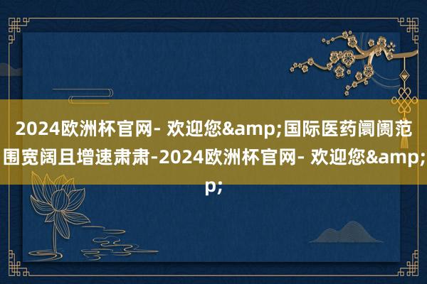 2024欧洲杯官网- 欢迎您&国际医药阛阓范围宽阔且增速肃肃-2024欧洲杯官网- 欢迎您&