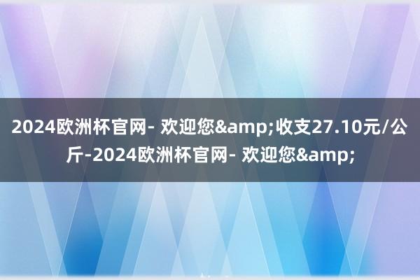 2024欧洲杯官网- 欢迎您&收支27.10元/公斤-2024欧洲杯官网- 欢迎您&