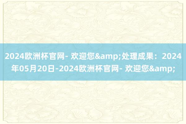 2024欧洲杯官网- 欢迎您&处理成果：2024年05月20日-2024欧洲杯官网- 欢迎您&