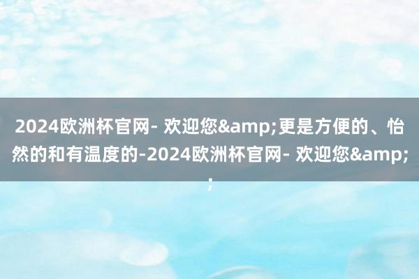 2024欧洲杯官网- 欢迎您&更是方便的、怡然的和有温度的-2024欧洲杯官网- 欢迎您&