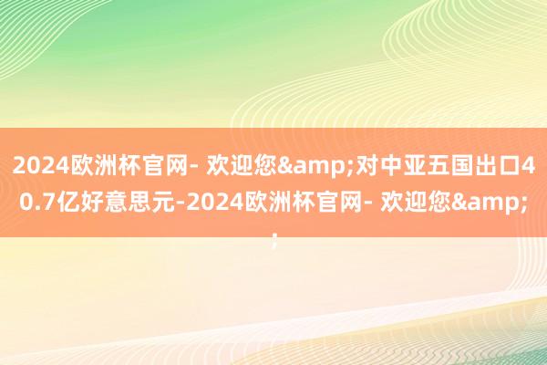 2024欧洲杯官网- 欢迎您&对中亚五国出口40.7亿好意思元-2024欧洲杯官网- 欢迎您&