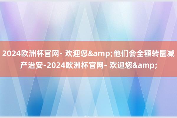 2024欧洲杯官网- 欢迎您&他们会全额转圜减产治安-2024欧洲杯官网- 欢迎您&