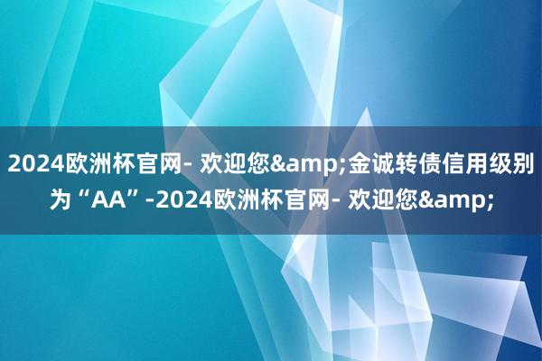 2024欧洲杯官网- 欢迎您&金诚转债信用级别为“AA”-2024欧洲杯官网- 欢迎您&