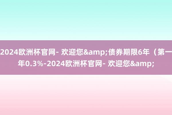 2024欧洲杯官网- 欢迎您&债券期限6年（第一年0.3%-2024欧洲杯官网- 欢迎您&