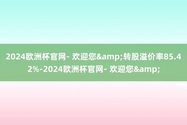 2024欧洲杯官网- 欢迎您&转股溢价率85.42%-2024欧洲杯官网- 欢迎您&