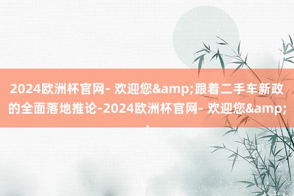 2024欧洲杯官网- 欢迎您&跟着二手车新政的全面落地推论-2024欧洲杯官网- 欢迎您&