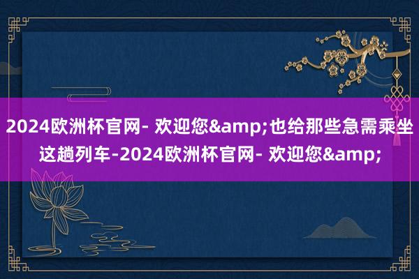 2024欧洲杯官网- 欢迎您&也给那些急需乘坐这趟列车-2024欧洲杯官网- 欢迎您&