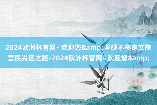 2024欧洲杯官网- 欢迎您&坚硬不移走文旅富民兴区之路-2024欧洲杯官网- 欢迎您&