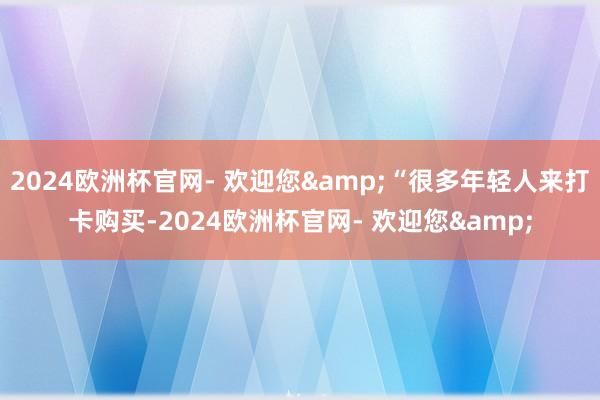 2024欧洲杯官网- 欢迎您&“很多年轻人来打卡购买-2024欧洲杯官网- 欢迎您&