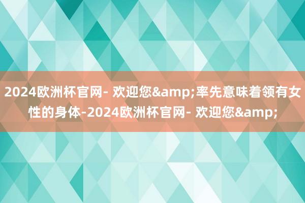 2024欧洲杯官网- 欢迎您&率先意味着领有女性的身体-2024欧洲杯官网- 欢迎您&