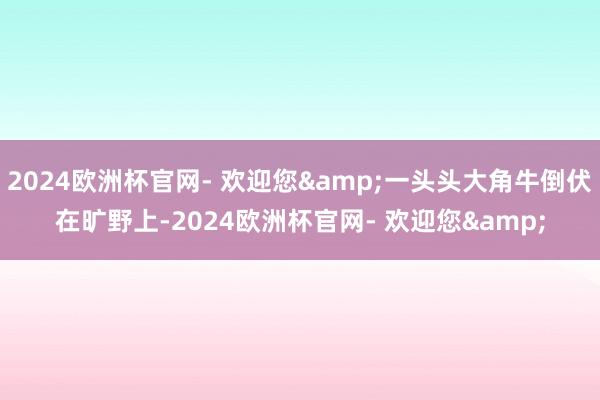 2024欧洲杯官网- 欢迎您&一头头大角牛倒伏在旷野上-2024欧洲杯官网- 欢迎您&