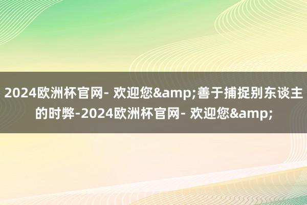 2024欧洲杯官网- 欢迎您&善于捕捉别东谈主的时弊-2024欧洲杯官网- 欢迎您&