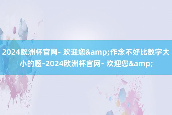 2024欧洲杯官网- 欢迎您&作念不好比数字大小的题-2024欧洲杯官网- 欢迎您&