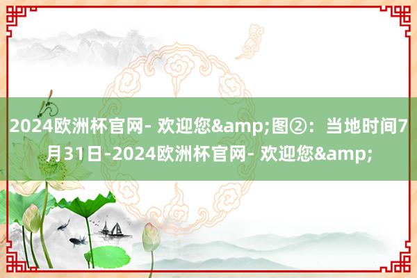 2024欧洲杯官网- 欢迎您&图②：当地时间7月31日-2024欧洲杯官网- 欢迎您&