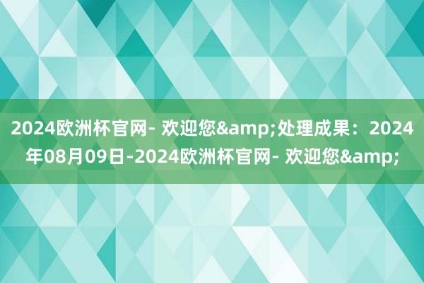 2024欧洲杯官网- 欢迎您&处理成果：2024年08月09日-2024欧洲杯官网- 欢迎您&