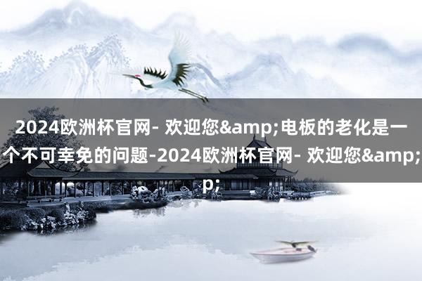 2024欧洲杯官网- 欢迎您&电板的老化是一个不可幸免的问题-2024欧洲杯官网- 欢迎您&