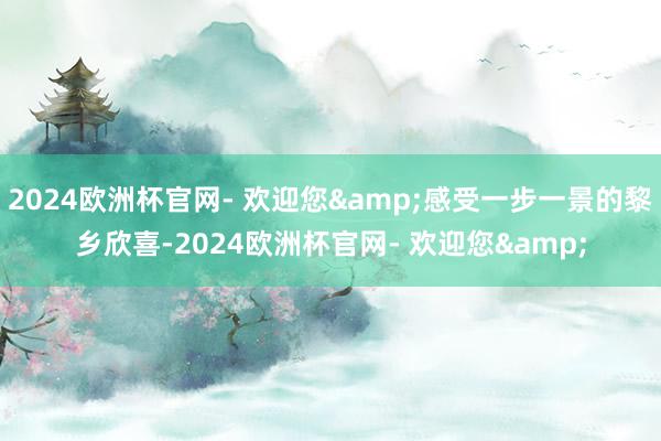 2024欧洲杯官网- 欢迎您&感受一步一景的黎乡欣喜-2024欧洲杯官网- 欢迎您&