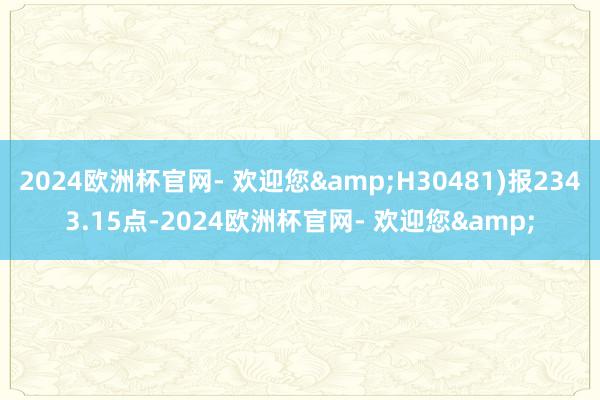 2024欧洲杯官网- 欢迎您&H30481)报2343.15点-2024欧洲杯官网- 欢迎您&