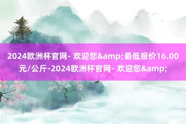 2024欧洲杯官网- 欢迎您&最低报价16.00元/公斤-2024欧洲杯官网- 欢迎您&