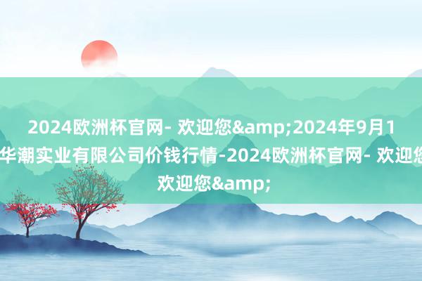 2024欧洲杯官网- 欢迎您&2024年9月18日云南华潮实业有限公司价钱行情-2024欧洲杯官网- 欢迎您&